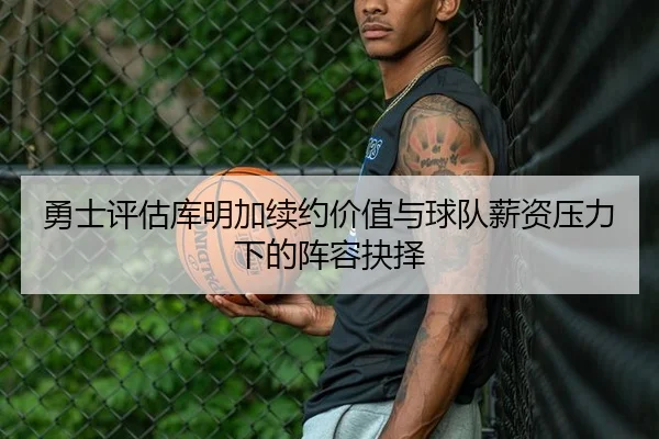 勇士评估库明加续约价值与球队薪资压力下的阵容抉择