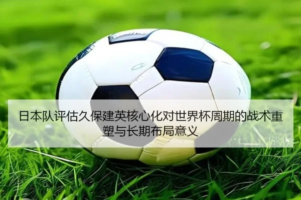 日本队评估久保建英核心化对世界杯周期的战术重塑与长期布局意义