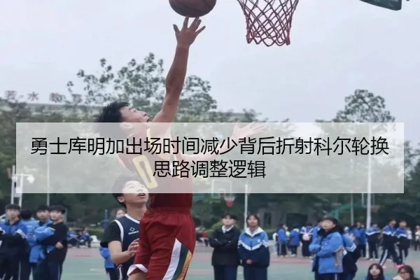 勇士库明加出场时间减少背后折射科尔轮换思路调整逻辑