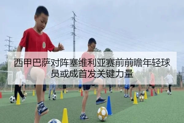 西甲巴萨对阵塞维利亚赛前前瞻年轻球员或成首发关键力量