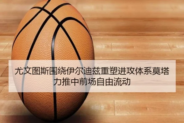尤文图斯围绕伊尔迪兹重塑进攻体系莫塔力推中前场自由流动