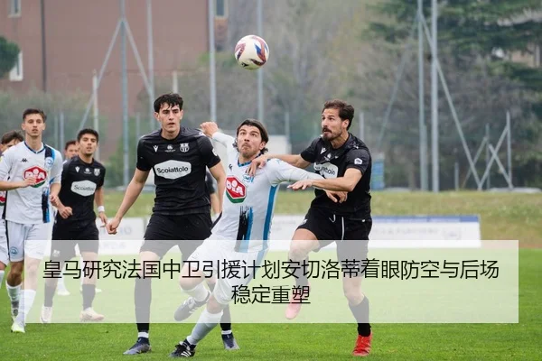 皇马研究法国中卫引援计划安切洛蒂着眼防空与后场稳定重塑