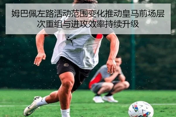 姆巴佩左路活动范围变化推动皇马前场层次重组与进攻效率持续升级